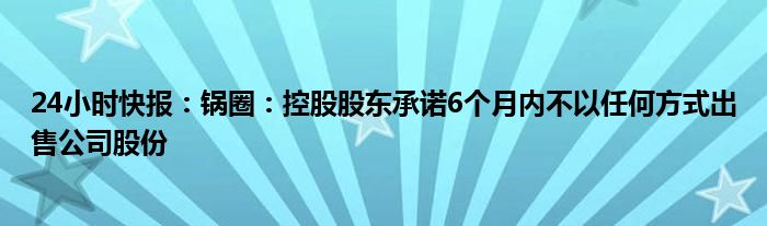 24小时快报：锅圈：控股股东承诺6个月内不以任何方式出售公司股份