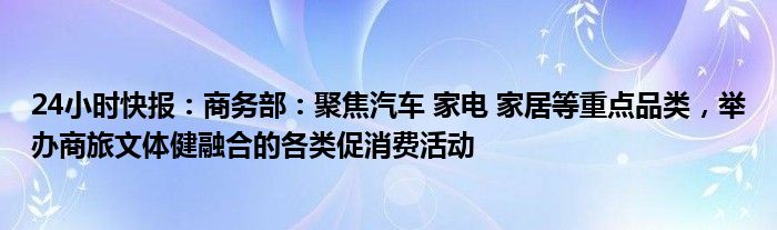 24小时快报：商务部：聚焦汽车 家电 家居等重点品类，举办商旅文体健融合的各类促消费活动