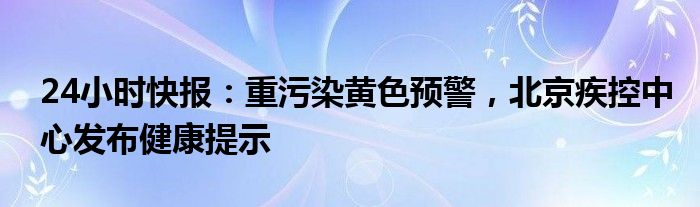 24小时快报：重污染黄色预警，北京疾控中心发布健康提示