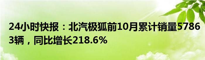 24小时快报：北汽极狐前10月累计销量57863辆，同比增长218.6%