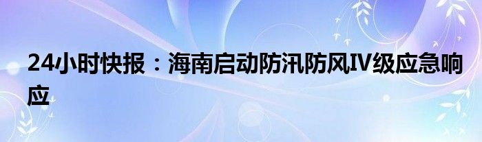 24小时快报：海南启动防汛防风Ⅳ级应急响应