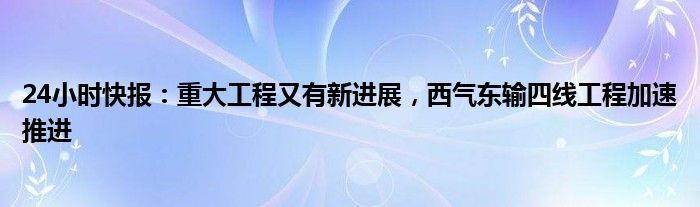 24小时快报：重大工程又有新进展，西气东输四线工程加速推进