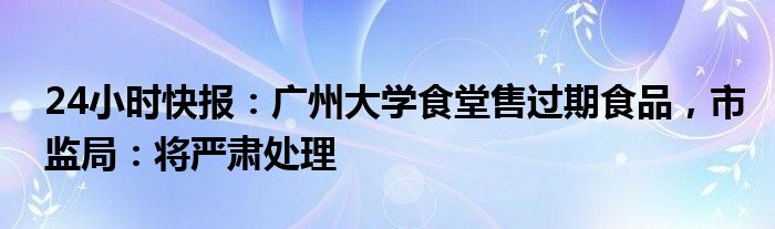 24小时快报：广州大学食堂售过期食品，市监局：将严肃处理