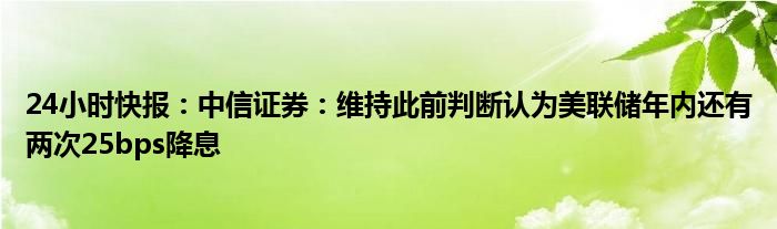 24小时快报：中信证券：维持此前判断认为美联储年内还有两次25bps降息