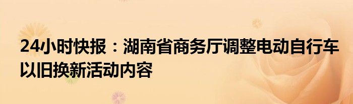 24小时快报：湖南省商务厅调整电动自行车以旧换新活动内容