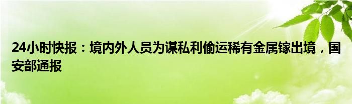 24小时快报：境内外人员为谋私利偷运稀有金属镓出境，国安部通报