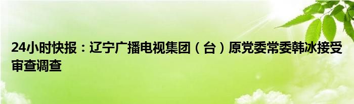 24小时快报：辽宁广播电视集团（台）原党委常委韩冰接受审查调查