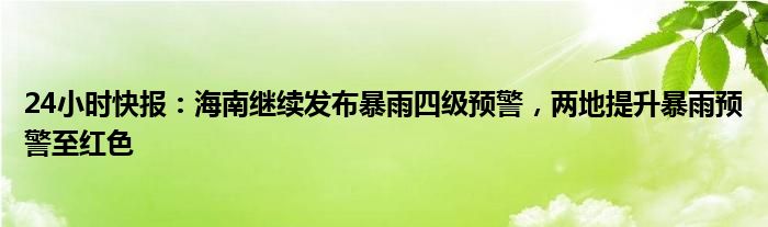 24小时快报：海南继续发布暴雨四级预警，两地提升暴雨预警至红色