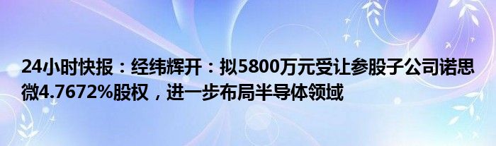 24小时快报：经纬辉开：拟5800万元受让参股子公司诺思微4.7672%股权，进一步布局半导体领域