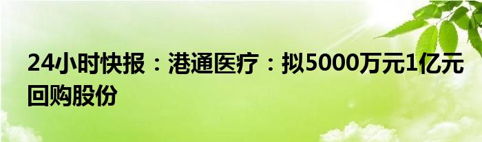 24小时快报：港通医疗：拟5000万元1亿元回购股份