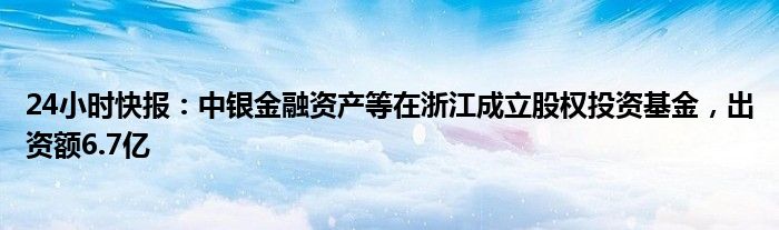 24小时快报：中银金融资产等在浙江成立股权投资基金，出资额6.7亿