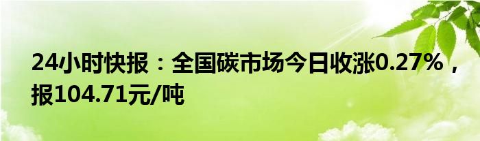 24小时快报：全国碳市场今日收涨0.27%，报104.71元/吨