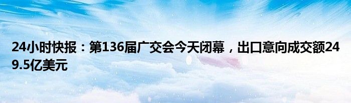 24小时快报：第136届广交会今天闭幕，出口意向成交额249.5亿美元