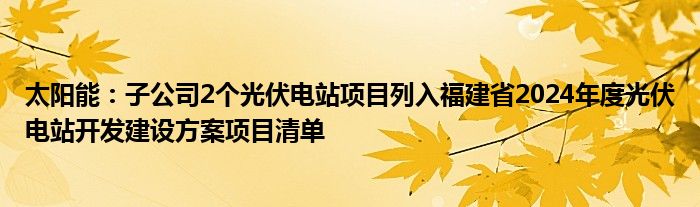 太阳能：子公司2个光伏电站项目列入福建省2024年度光伏电站开发建设方案项目清单