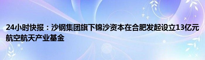 24小时快报：沙钢集团旗下锦沙资本在合肥发起设立13亿元航空航天产业基金