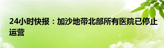 24小时快报：加沙地带北部所有医院已停止运营