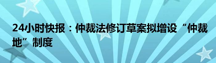 24小时快报：仲裁法修订草案拟增设“仲裁地”制度