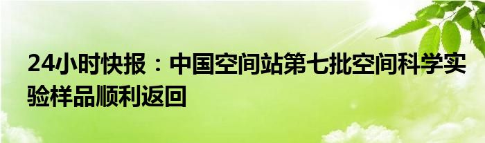 24小时快报：中国空间站第七批空间科学实验样品顺利返回