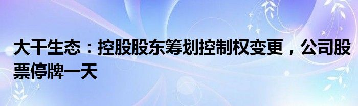 大千生态：控股股东筹划控制权变更，公司股票停牌一天