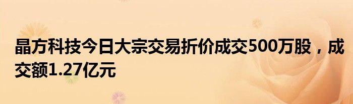 晶方科技今日大宗交易折价成交500万股，成交额1.27亿元