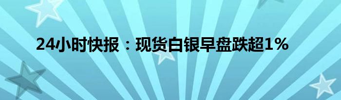 24小时快报：现货白银早盘跌超1%