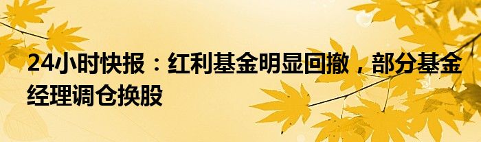 24小时快报：红利基金明显回撤，部分基金经理调仓换股