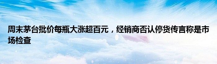 周末茅台批价每瓶大涨超百元，经销商否认停货传言称是市场检查