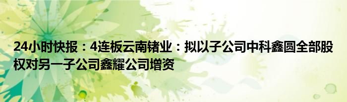 24小时快报：4连板云南锗业：拟以子公司中科鑫圆全部股权对另一子公司鑫耀公司增资