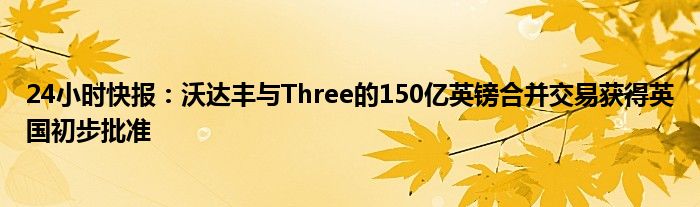 24小时快报：沃达丰与Three的150亿英镑合并交易获得英国初步批准