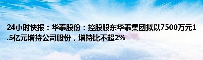 24小时快报：华泰股份：控股股东华泰集团拟以7500万元1.5亿元增持公司股份，增持比不超2%