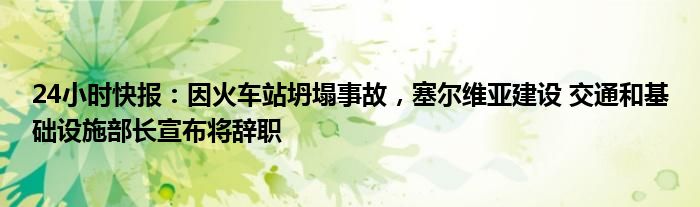 24小时快报：因火车站坍塌事故，塞尔维亚建设 交通和基础设施部长宣布将辞职