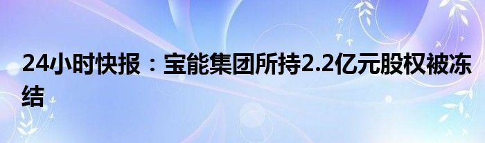 24小时快报：宝能集团所持2.2亿元股权被冻结