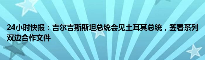 24小时快报：吉尔吉斯斯坦总统会见土耳其总统，签署系列双边合作文件