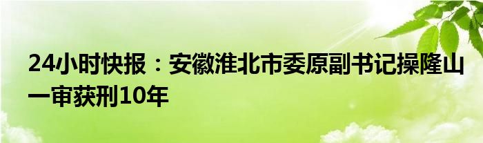 24小时快报：安徽淮北市委原副书记操隆山一审获刑10年