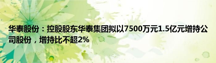 华泰股份：控股股东华泰集团拟以7500万元1.5亿元增持公司股份，增持比不超2%