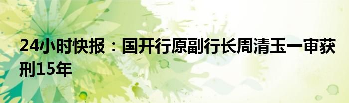 24小时快报：国开行原副行长周清玉一审获刑15年