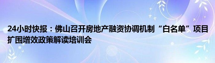 24小时快报：佛山召开房地产融资协调机制“白名单”项目扩围增效政策解读培训会