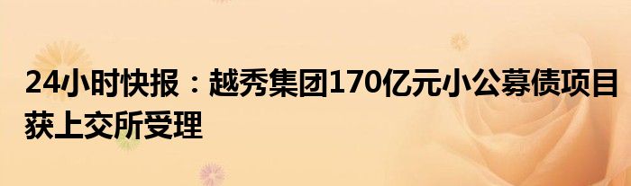 24小时快报：越秀集团170亿元小公募债项目获上交所受理