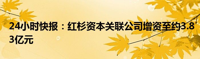 24小时快报：红杉资本关联公司增资至约3.83亿元