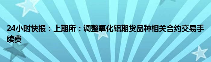 24小时快报：上期所：调整氧化铝期货品种相关合约交易手续费