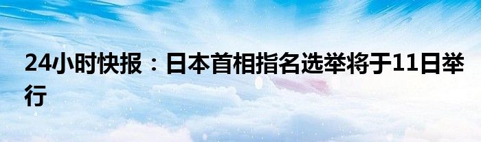 24小时快报：日本首相指名选举将于11日举行