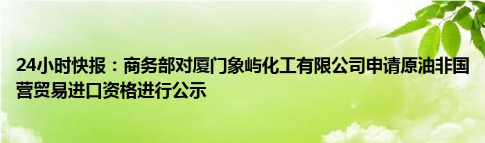 24小时快报：商务部对厦门象屿化工有限公司申请原油非国营贸易进口资格进行公示