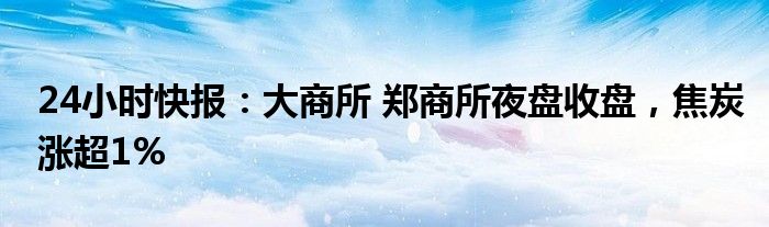 24小时快报：大商所 郑商所夜盘收盘，焦炭涨超1%