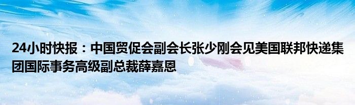 24小时快报：中国贸促会副会长张少刚会见美国联邦快递集团国际事务高级副总裁薛嘉恩