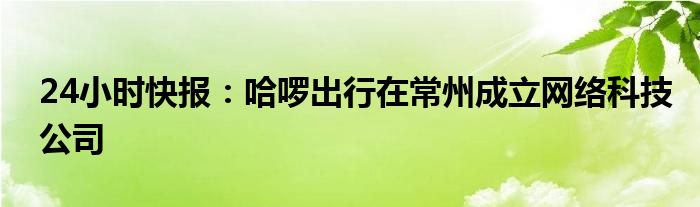 24小时快报：哈啰出行在常州成立网络科技公司