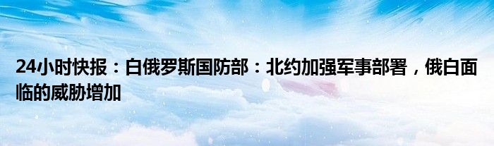 24小时快报：白俄罗斯国防部：北约加强军事部署，俄白面临的威胁增加