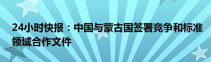 24小时快报：中国与蒙古国签署竞争和标准领域合作文件