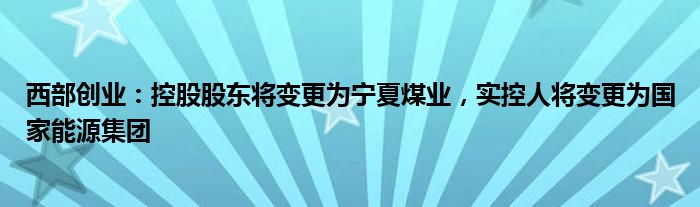 西部创业：控股股东将变更为宁夏煤业，实控人将变更为国家能源集团