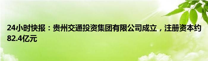 24小时快报：贵州交通投资集团有限公司成立，注册资本约82.4亿元