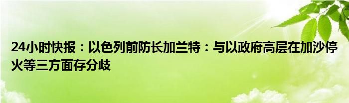 24小时快报：以色列前防长加兰特：与以政府高层在加沙停火等三方面存分歧